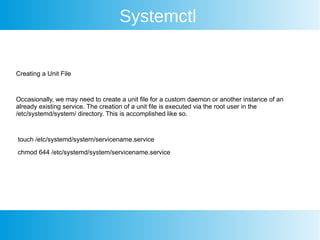 Systemctl
Creating a Unit File
Occasionally, we may need to create a unit file for a custom daemon or another instance of an
already existing service. The creation of a unit file is executed via the root user in the
/etc/systemd/system/ directory. This is accomplished like so.
touch /etc/systemd/system/servicename.service
chmod 644 /etc/systemd/system/servicename.service
 
