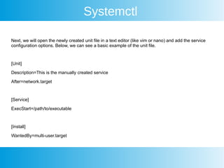 Systemctl
Next, we will open the newly created unit file in a text editor (like vim or nano) and add the service
configuration options. Below, we can see a basic example of the unit file.
[Unit]
Description=This is the manually created service
After=network.target
[Service]
ExecStart=/path/to/executable
[Install]
WantedBy=multi-user.target
 