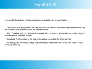 Systemctl
Let’s quickly breakdown what these settings mean before we proceed further:
Description: The description is the description of the service, and will be displayed when we use
the systemctl status command for the created service.
After: The After setting indicates that a service will only start on reboot after a specified target or
another service has been started.
ExecStart: The ExecStart is the path to the actual executable file of the service.
WantedBy: The WantedBy setting states the target that the service should start under. This is
similar to runlevels.
 