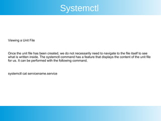 Systemctl
Viewing a Unit File
Once the unit file has been created, we do not necessarily need to navigate to the file itself to see
what is written inside. The systemctl command has a feature that displays the content of the unit file
for us. It can be performed with the following command.
systemctl cat servicename.service
 
