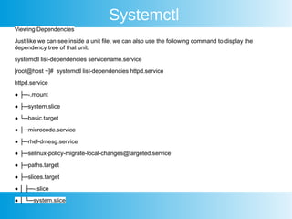 Systemctl
Viewing Dependencies
Just like we can see inside a unit file, we can also use the following command to display the
dependency tree of that unit.
systemctl list-dependencies servicename.service
[root@host ~]# systemctl list-dependencies httpd.service
httpd.service
● ├─-.mount
● ├─system.slice
● └─basic.target
● ├─microcode.service
● ├─rhel-dmesg.service
● ├─selinux-policy-migrate-local-changes@targeted.service
● ├─paths.target
● ├─slices.target
● │ ├─-.slice
● │ └─system.slice
 
