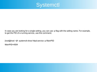 Systemctl
In case you are looking for a single setting, you can use -p flag with the setting name. For example,
to get the PID of a running service, use this command.
[root@host ~]# systemctl show httpd.service -p MainPID
MainPID=4004
 