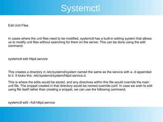 Systemctl
Edit Unit Files
In cases where the unit files need to be modified, systemctl has a built-in editing system that allows
us to modify unit files without searching for them on the server. This can be done using the edit
command.
systemctl edit httpd.service
This creates a directory in /etc/systemd/system named the same as the service with a .d appended
to it. It looks this: /etc/systemd/system/httpd.service.d.
This is where the edits would be stored, and any directives within this file would override the main
unit file. The snippet created in that directory would be named override.conf. In case we wish to edit
using file itself rather than creating a snippet, we can use the following command.
systemctl edit --full httpd.service
 
