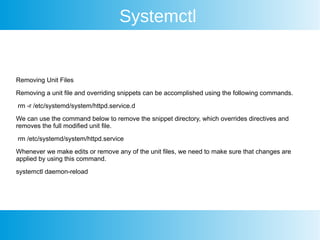 Systemctl
Removing Unit Files
Removing a unit file and overriding snippets can be accomplished using the following commands.
rm -r /etc/systemd/system/httpd.service.d
We can use the command below to remove the snippet directory, which overrides directives and
removes the full modified unit file.
rm /etc/systemd/system/httpd.service
Whenever we make edits or remove any of the unit files, we need to make sure that changes are
applied by using this command.
systemctl daemon-reload
 