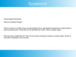 Systemctl
Using Targets (Runlevels)
What is a Systemd Target?
When it comes to unit files, there are special files that we call targets that describe a system state or
synchronization point. These files can be identified by a suffix, which is called .target.
What are these .target files for? They can be used to change the system to certain states, similar to
how other init systems use runlevels.
 