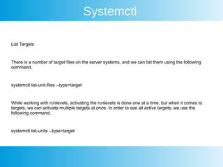 Systemctl
List Targets
There is a number of target files on the server systems, and we can list them using the following
command.
systemctl list-unit-files --type=target
While working with runlevels, activating the runlevels is done one at a time, but when it comes to
targets, we can activate multiple targets at once. In order to see all active targets, we use the
following command.
systemctl list-units --type=target
 