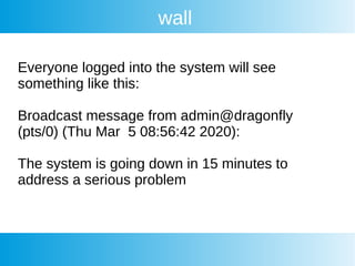 wall
Everyone logged into the system will see
something like this:
Broadcast message from admin@dragonfly
(pts/0) (Thu Mar 5 08:56:42 2020):
The system is going down in 15 minutes to
address a serious problem
 