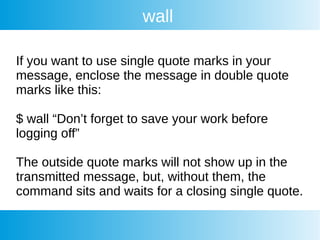wall
If you want to use single quote marks in your
message, enclose the message in double quote
marks like this:
$ wall “Don’t forget to save your work before
logging off”
The outside quote marks will not show up in the
transmitted message, but, without them, the
command sits and waits for a closing single quote.
 