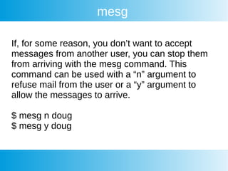 mesg
If, for some reason, you don’t want to accept
messages from another user, you can stop them
from arriving with the mesg command. This
command can be used with a “n” argument to
refuse mail from the user or a “y” argument to
allow the messages to arrive.
$ mesg n doug
$ mesg y doug
 