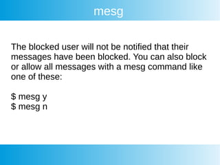 mesg
The blocked user will not be notified that their
messages have been blocked. You can also block
or allow all messages with a mesg command like
one of these:
$ mesg y
$ mesg n
 