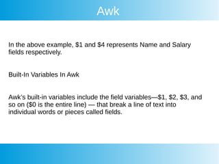 Awk
In the above example, $1 and $4 represents Name and Salary
fields respectively.
Built-In Variables In Awk
Awk’s built-in variables include the field variables—$1, $2, $3, and
so on ($0 is the entire line) — that break a line of text into
individual words or pieces called fields.
 