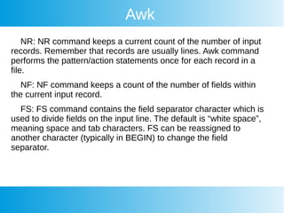 Awk
NR: NR command keeps a current count of the number of input
records. Remember that records are usually lines. Awk command
performs the pattern/action statements once for each record in a
file.
NF: NF command keeps a count of the number of fields within
the current input record.
FS: FS command contains the field separator character which is
used to divide fields on the input line. The default is “white space”,
meaning space and tab characters. FS can be reassigned to
another character (typically in BEGIN) to change the field
separator.
 