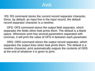 Awk
RS: RS command stores the current record separator character.
Since, by default, an input line is the input record, the default
record separator character is a newline.
OFS: OFS command stores the output field separator, which
separates the fields when Awk prints them. The default is a blank
space. Whenever print has several parameters separated with
commas, it will print the value of OFS in between each parameter.
ORS: ORS command stores the output record separator, which
separates the output lines when Awk prints them. The default is a
newline character. print automatically outputs the contents of ORS
at the end of whatever it is given to print.
 