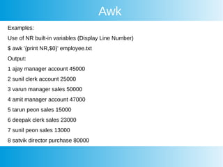 Awk
Examples:
Use of NR built-in variables (Display Line Number)
$ awk '{print NR,$0}' employee.txt
Output:
1 ajay manager account 45000
2 sunil clerk account 25000
3 varun manager sales 50000
4 amit manager account 47000
5 tarun peon sales 15000
6 deepak clerk sales 23000
7 sunil peon sales 13000
8 satvik director purchase 80000
 