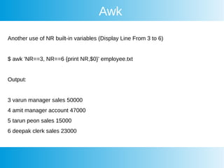 Awk
Another use of NR built-in variables (Display Line From 3 to 6)
$ awk 'NR==3, NR==6 {print NR,$0}' employee.txt
Output:
3 varun manager sales 50000
4 amit manager account 47000
5 tarun peon sales 15000
6 deepak clerk sales 23000
 