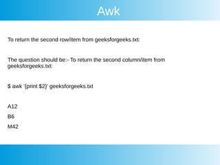 Awk
To return the second row/item from geeksforgeeks.txt:
The question should be:- To return the second column/item from
geeksforgeeks.txt:
$ awk '{print $2}' geeksforgeeks.txt
A12
B6
M42
 