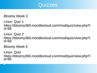 Quizzes
Bloomy Week 3
Linux: Quiz 1
https://bloomy360.moodlecloud.com/mod/quiz/view.php?i
d=68
Linux: Quiz 2
https://bloomy360.moodlecloud.com/mod/quiz/view.php?i
d=69
Bloomy Week 5
Linux: Quiz
https://bloomy360.moodlecloud.com/mod/quiz/view.php?i
d=95
 