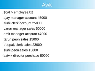 Awk
$cat > employee.txt
ajay manager account 45000
sunil clerk account 25000
varun manager sales 50000
amit manager account 47000
tarun peon sales 15000
deepak clerk sales 23000
sunil peon sales 13000
satvik director purchase 80000
 