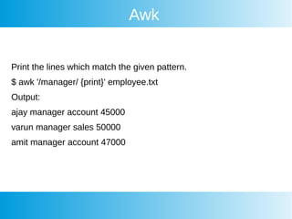 Awk
Print the lines which match the given pattern.
$ awk '/manager/ {print}' employee.txt
Output:
ajay manager account 45000
varun manager sales 50000
amit manager account 47000
 