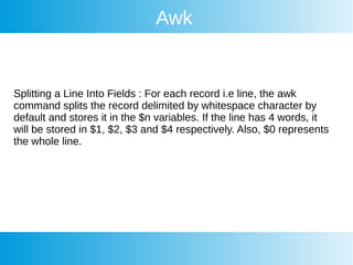 Awk
Splitting a Line Into Fields : For each record i.e line, the awk
command splits the record delimited by whitespace character by
default and stores it in the $n variables. If the line has 4 words, it
will be stored in $1, $2, $3 and $4 respectively. Also, $0 represents
the whole line.
 