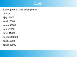 Awk
$ awk '{print $1,$4}' employee.txt
Output:
ajay 45000
sunil 25000
varun 50000
amit 47000
tarun 15000
deepak 23000
sunil 13000
satvik 80000
 