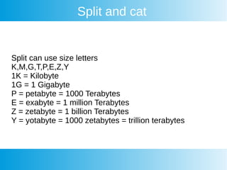 Split and cat
Split can use size letters
K,M,G,T,P,E,Z,Y
1K = Kilobyte
1G = 1 Gigabyte
P = petabyte = 1000 Terabytes
E = exabyte = 1 million Terabytes
Z = zetabyte = 1 billion Terabytes
Y = yotabyte = 1000 zetabytes = trillion terabytes
 