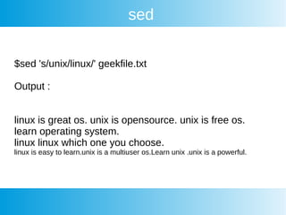 sed
$sed 's/unix/linux/' geekfile.txt
Output :
linux is great os. unix is opensource. unix is free os.
learn operating system.
linux linux which one you choose.
linux is easy to learn.unix is a multiuser os.Learn unix .unix is a powerful.
 