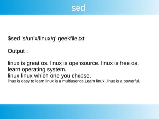 sed
$sed 's/unix/linux/g' geekfile.txt
Output :
linux is great os. linux is opensource. linux is free os.
learn operating system.
linux linux which one you choose.
linux is easy to learn.linux is a multiuser os.Learn linux .linux is a powerful.
 