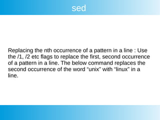 sed
Replacing the nth occurrence of a pattern in a line : Use
the /1, /2 etc flags to replace the first, second occurrence
of a pattern in a line. The below command replaces the
second occurrence of the word “unix” with “linux” in a
line.
 