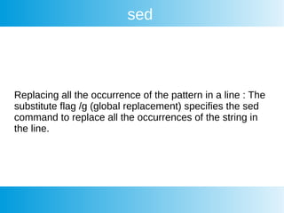 sed
Replacing all the occurrence of the pattern in a line : The
substitute flag /g (global replacement) specifies the sed
command to replace all the occurrences of the string in
the line.
 