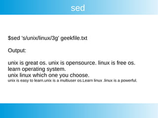 sed
$sed 's/unix/linux/3g' geekfile.txt
Output:
unix is great os. unix is opensource. linux is free os.
learn operating system.
unix linux which one you choose.
unix is easy to learn.unix is a multiuser os.Learn linux .linux is a powerful.
 
