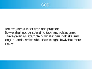 sed
sed requires a lot of time and practice.
So we shall not be spending too much class time.
I have given an example of what it can look like and
longer tutorial which shall take things slowly but more
easily
 