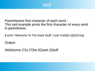 sed
Parenthesize first character of each word :
This sed example prints the first character of every word
in parenthesis.
$ echo "Welcome To The Geek Stuff" | sed 's/(b[A-Z])/(1)/g'
Output:
(W)elcome (T)o (T)he (G)eek (S)tuff
 