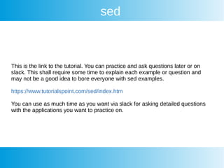 sed
This is the link to the tutorial. You can practice and ask questions later or on
slack. This shall require some time to explain each example or question and
may not be a good idea to bore everyone with sed examples.
https://www.tutorialspoint.com/sed/index.htm
You can use as much time as you want via slack for asking detailed questions
with the applications you want to practice on.
 