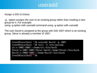 useradd
Assign a GID of choice
-g : option assigns the user to an existing group rather than creating a new
group for it. For example:
using -g option with useradd command using -g option with useradd
The user David is assigned to the group with GID 1007 which is an existing
group. Steve is already a member of 1007.
 