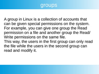 groups
A group in Linux is a collection of accounts that
can be given special permissions on the system.
For example, you can give one group the Read
permission on a file and another group the Read/
Write permissions on the same file.
This way, the users in the first group can only read
the file while the users in the second group can
read and modify it.
 