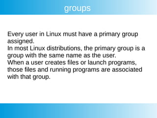 groups
Every user in Linux must have a primary group
assigned.
In most Linux distributions, the primary group is a
group with the same name as the user.
When a user creates files or launch programs,
those files and running programs are associated
with that group.
 