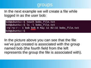groups
In the next example we will create a file while
logged in as the user bob:
In the picture above you can see that the file
we’ve just created is associated with the group
named bob (the fourth field from the left
represents the group the file is associated with).
 