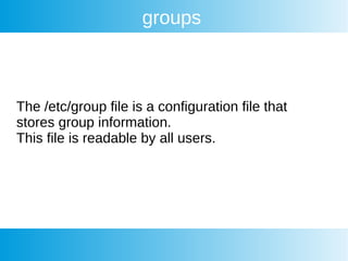 groups
The /etc/group file is a configuration file that
stores group information.
This file is readable by all users.
 