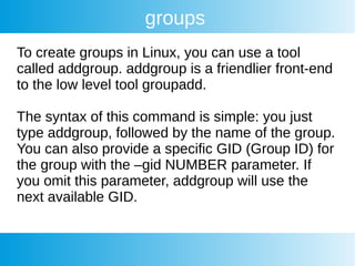 groups
To create groups in Linux, you can use a tool
called addgroup. addgroup is a friendlier front-end
to the low level tool groupadd.
The syntax of this command is simple: you just
type addgroup, followed by the name of the group.
You can also provide a specific GID (Group ID) for
the group with the –gid NUMBER parameter. If
you omit this parameter, addgroup will use the
next available GID.
 