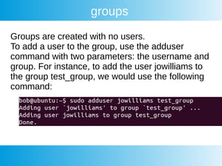 groups
Groups are created with no users.
To add a user to the group, use the adduser
command with two parameters: the username and
group. For instance, to add the user jowilliams to
the group test_group, we would use the following
command:
 