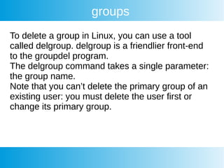 groups
To delete a group in Linux, you can use a tool
called delgroup. delgroup is a friendlier front-end
to the groupdel program.
The delgroup command takes a single parameter:
the group name.
Note that you can’t delete the primary group of an
existing user: you must delete the user first or
change its primary group.
 