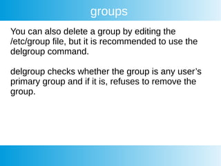 groups
You can also delete a group by editing the
/etc/group file, but it is recommended to use the
delgroup command.
delgroup checks whether the group is any user’s
primary group and if it is, refuses to remove the
group.
 