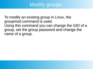 Modify groups
To modify an existing group in Linux, the
groupmod command is used.
Using this command you can change the GID of a
group, set the group password and change the
name of a group.
 