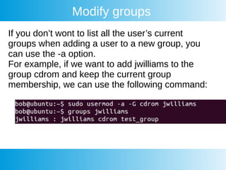 Modify groups
If you don’t wont to list all the user’s current
groups when adding a user to a new group, you
can use the -a option.
For example, if we want to add jwilliams to the
group cdrom and keep the current group
membership, we can use the following command:
 