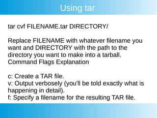 Using tar
tar cvf FILENAME.tar DIRECTORY/
Replace FILENAME with whatever filename you
want and DIRECTORY with the path to the
directory you want to make into a tarball.
Command Flags Explanation
c: Create a TAR file.
v: Output verbosely (you'll be told exactly what is
happening in detail).
f: Specify a filename for the resulting TAR file.
 