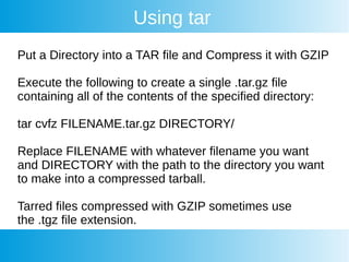 Using tar
Put a Directory into a TAR file and Compress it with GZIP
Execute the following to create a single .tar.gz file
containing all of the contents of the specified directory:
tar cvfz FILENAME.tar.gz DIRECTORY/
Replace FILENAME with whatever filename you want
and DIRECTORY with the path to the directory you want
to make into a compressed tarball.
Tarred files compressed with GZIP sometimes use
the .tgz file extension.
 