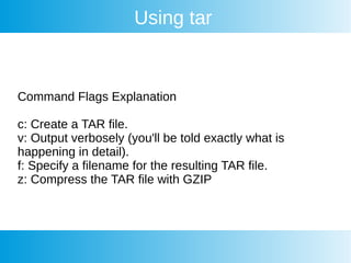 Using tar
Command Flags Explanation
c: Create a TAR file.
v: Output verbosely (you'll be told exactly what is
happening in detail).
f: Specify a filename for the resulting TAR file.
z: Compress the TAR file with GZIP
 