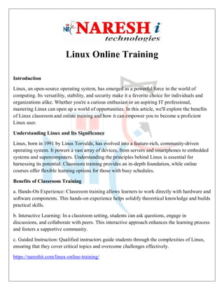 Linux Online Training
Introduction
Linux, an open-source operating system, has emerged as a powerful force in the world of
computing. Its versatility, stability, and security make it a favorite choice for individuals and
organizations alike. Whether you're a curious enthusiast or an aspiring IT professional,
mastering Linux can open up a world of opportunities. In this article, we'll explore the benefits
of Linux classroom and online training and how it can empower you to become a proficient
Linux user.
Understanding Linux and Its Significance
Linux, born in 1991 by Linus Torvalds, has evolved into a feature-rich, community-driven
operating system. It powers a vast array of devices, from servers and smartphones to embedded
systems and supercomputers. Understanding the principles behind Linux is essential for
harnessing its potential. Classroom training provides an in-depth foundation, while online
courses offer flexible learning options for those with busy schedules.
Benefits of Classroom Training
a. Hands-On Experience: Classroom training allows learners to work directly with hardware and
software components. This hands-on experience helps solidify theoretical knowledge and builds
practical skills.
b. Interactive Learning: In a classroom setting, students can ask questions, engage in
discussions, and collaborate with peers. This interactive approach enhances the learning process
and fosters a supportive community.
c. Guided Instruction: Qualified instructors guide students through the complexities of Linux,
ensuring that they cover critical topics and overcome challenges effectively.
https://nareshit.com/linux-online-training/
 