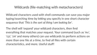 Wildcards)(file-matching)with)metacharacters) 
Wildcard(characters(used(with(shell(commands(can(save(you(major( 
typing/searching(8me(by(le:ng(you(specify(in(one(short(character( 
sequence(that('This&is&the&sort&of&thing&I&am&looking&for'. 
The$shell$will$'expand'$your$wildcard$characters,$then$find$ 
everything$that$matches$your$request.$Your$command$(such$as$'mv',$ 
'cp',$'rm'$and$many$others)$can$use$wildcards$to$perform$ac@ons$on$ 
more$than$one$file$at$a$@me,$to$find$all$files$with$certain$ 
characteris@cs,$and$more.$Useful$stuff! 
 